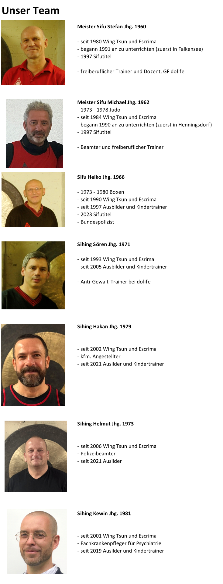 Unser Team Meister Sifu Stefan Jhg. 1960 - seit 1980 Wing Tsun und Escrima - begann 1991 an zu unterrichten (zuerst in Falkensee) - 1997 Sifutitel - freiberuflicher Trainer und Dozent, GF dolife  Meister Sifu Michael Jhg. 1962 - 1973 - 1978 Judo - seit 1984 Wing Tsun und Escrima - begann 1990 an zu unterrichten (zuerst in Henningsdorf) - 1997 Sifutitel - Beamter und freiberuflicher Trainer Sifu Heiko Jhg. 1966 - 1973 - 1980 Boxen - seit 1990 Wing Tsun und Escrima - seit 1997 Ausbilder und Kindertrainer - 2023 Sifutitel - Bundespolizist Sihing Sören Jhg. 1971 - seit 1993 Wing Tsun und Esrima - seit 2005 Ausbilder und Kindertrainer - Anti-Gewalt-Trainer bei dolife Sihing Hakan Jhg. 1979 - seit 2002 Wing Tsun und Escrima - kfm. Angestellter - seit 2021 Ausilder und Kindertrainer Sihing Helmut Jhg. 1973 - seit 2006 Wing Tsun und Escrima - Polizeibeamter - seit 2021 Ausilder  Sihing Kewin Jhg. 1981 - seit 2001 Wing Tsun und Escrima - Fachkrankenpfleger für Psychiatrie - seit 2019 Ausilder und Kindertrainer